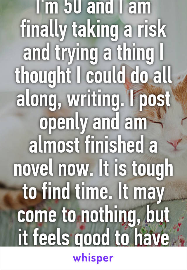 I'm 50 and I am finally taking a risk and trying a thing I thought I could do all along, writing. I post openly and am almost finished a novel now. It is tough to find time. It may come to nothing, but it feels good to have tried. Best wishes.