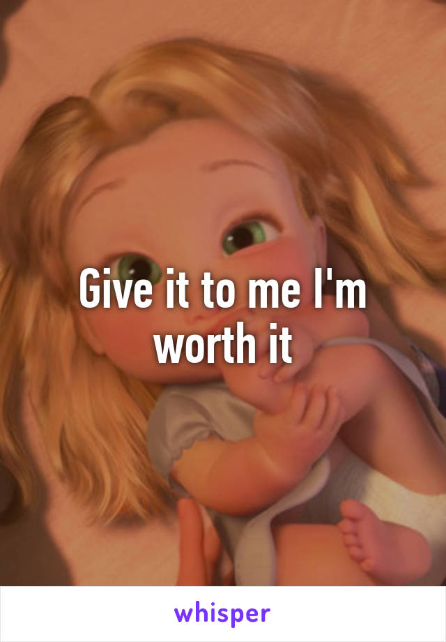 Give it to me I'm worth it