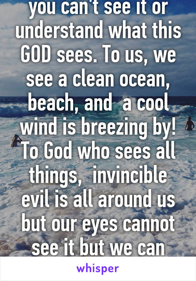 He is helping, it's just you can't see it or understand what this GOD sees. To us, we see a clean ocean, beach, and  a cool wind is breezing by! To God who sees all things,  invincible evil is all around us but our eyes cannot see it but we can sense it's presence nearby! 