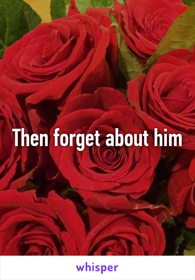 Then forget about him