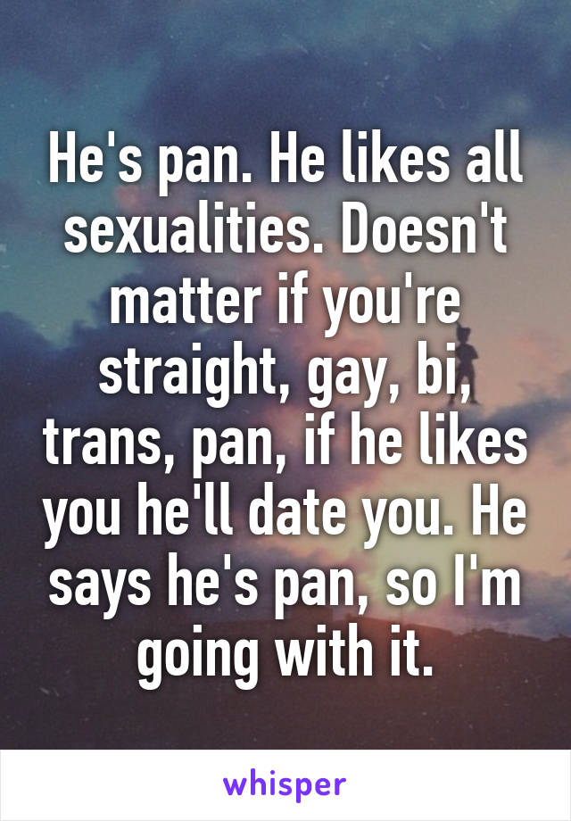 He's pan. He likes all sexualities. Doesn't matter if you're straight, gay, bi, trans, pan, if he likes you he'll date you. He says he's pan, so I'm going with it.