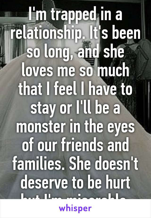 I'm trapped in a relationship. It's been so long, and she loves me so much that I feel I have to stay or I'll be a monster in the eyes of our friends and families. She doesn't deserve to be hurt but I'm miserable 