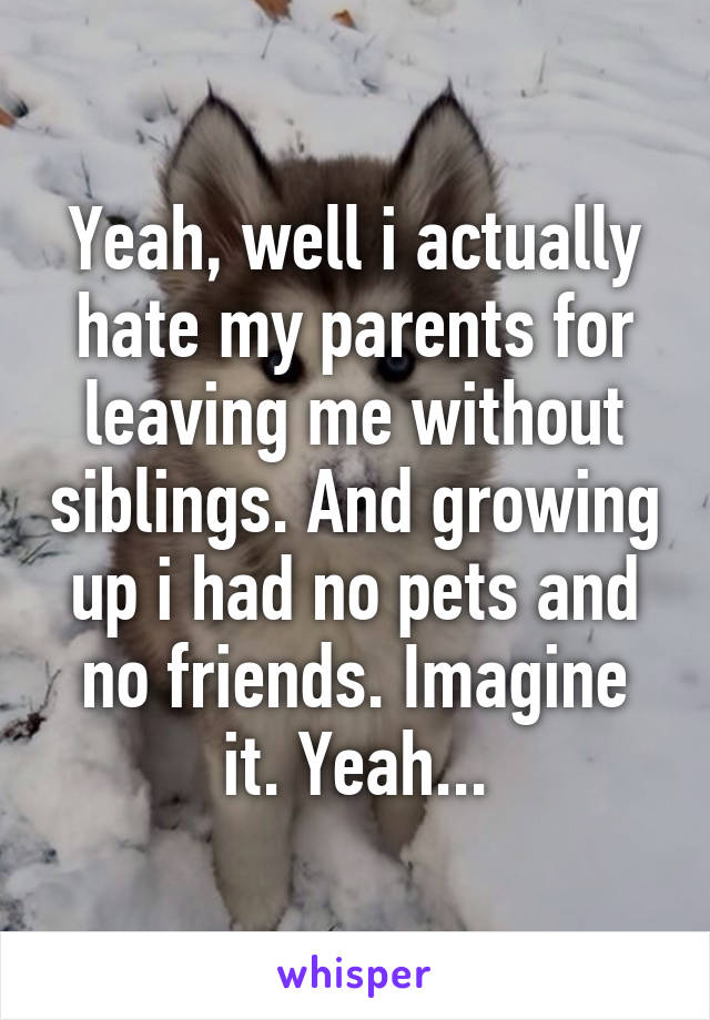 Yeah, well i actually hate my parents for leaving me without siblings. And growing up i had no pets and no friends. Imagine it. Yeah...