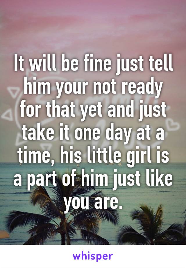 It will be fine just tell him your not ready for that yet and just take it one day at a time, his little girl is a part of him just like you are.