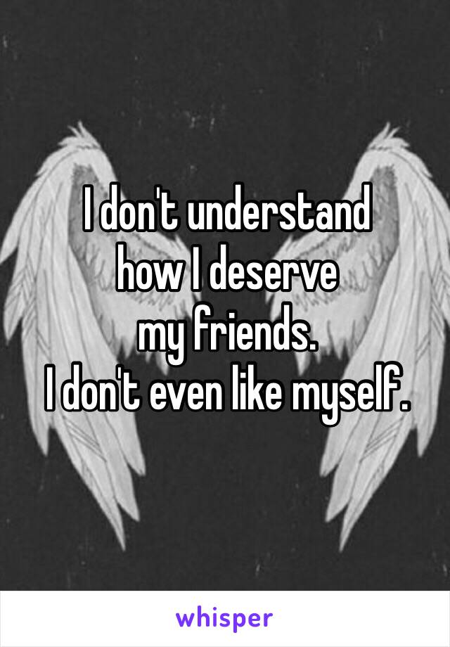 I don't understand 
how I deserve 
my friends. 
I don't even like myself. 