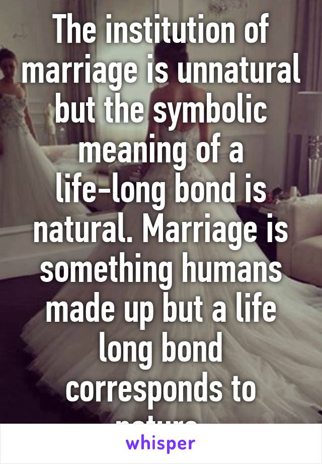 The institution of marriage is unnatural but the symbolic meaning of a life-long bond is natural. Marriage is something humans made up but a life long bond corresponds to nature.