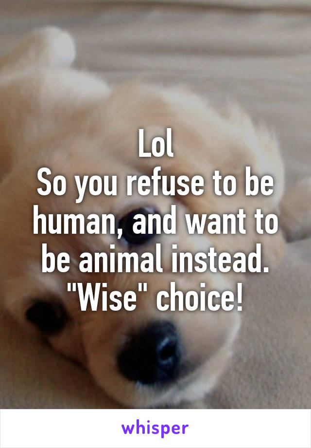 Lol
So you refuse to be human, and want to be animal instead.
"Wise" choice!