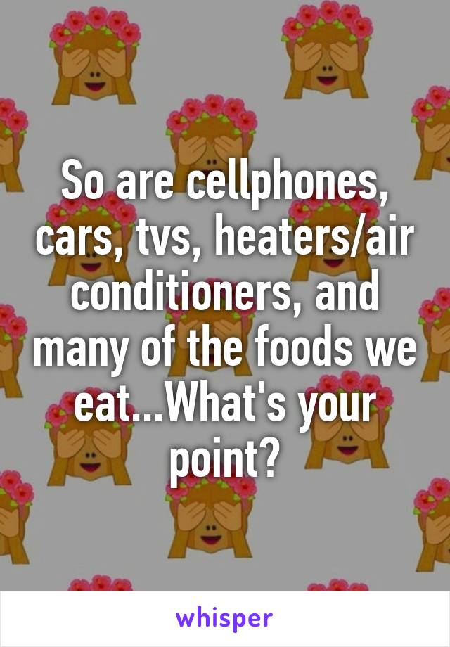 So are cellphones, cars, tvs, heaters/air conditioners, and many of the foods we eat...What's your point?