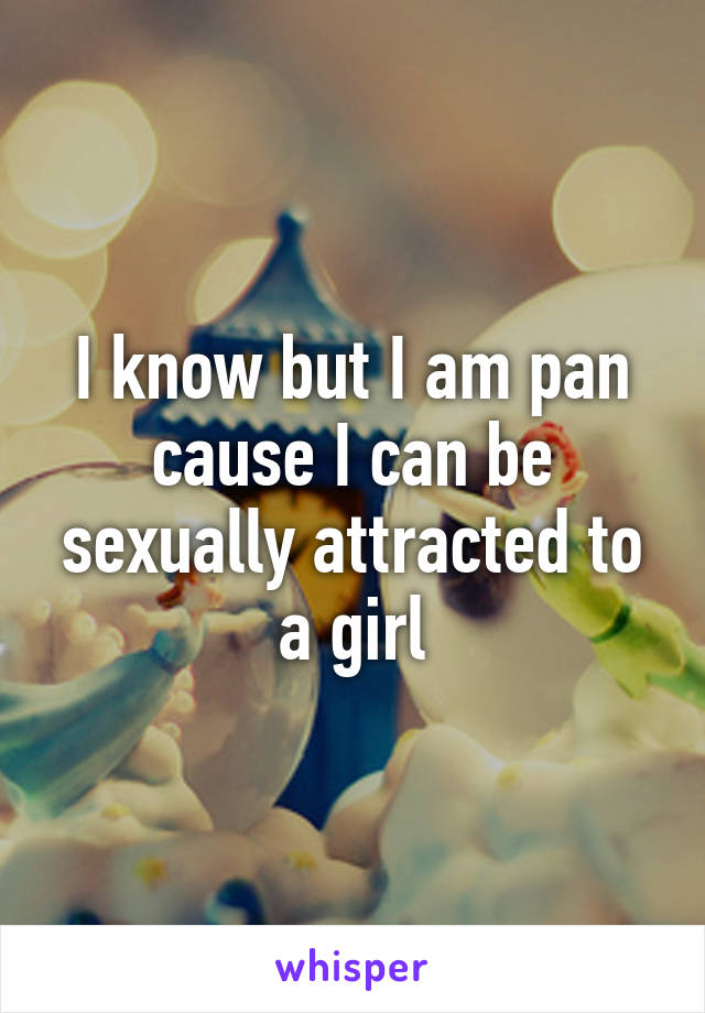 I know but I am pan cause I can be sexually attracted to a girl