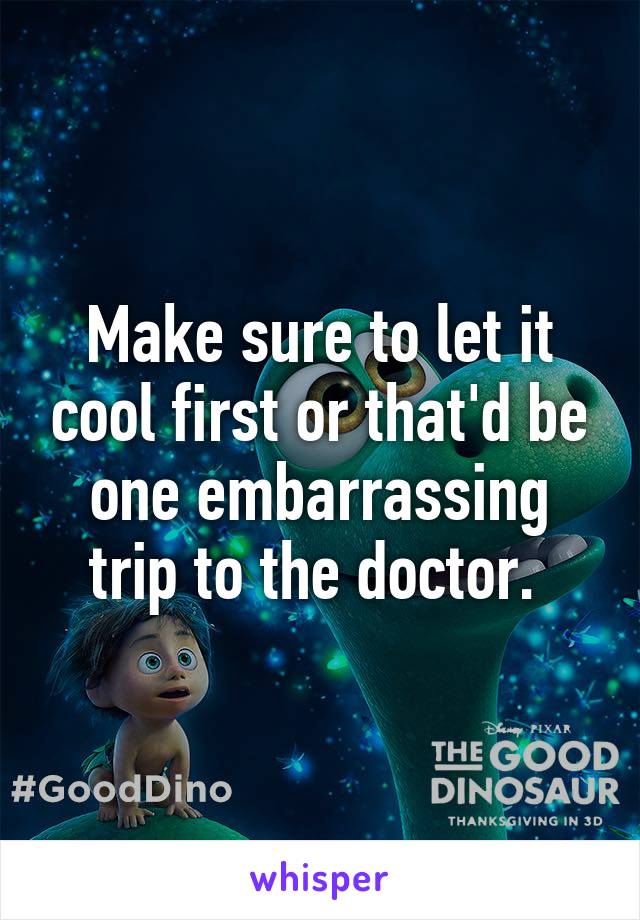 Make sure to let it cool first or that'd be one embarrassing trip to the doctor. 