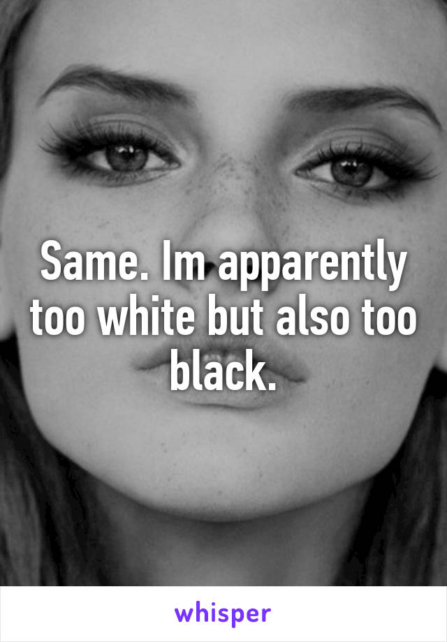 Same. Im apparently too white but also too black.