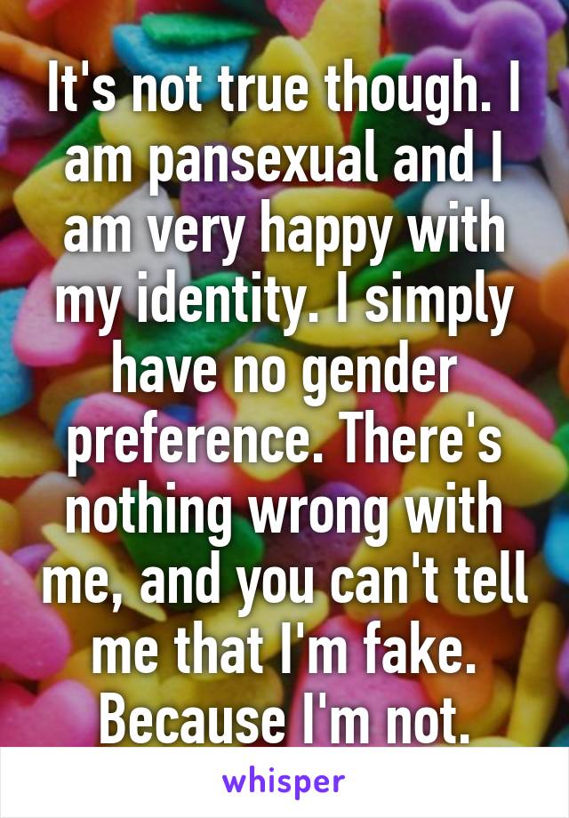 It's not true though. I am pansexual and I am very happy with my identity. I simply have no gender preference. There's nothing wrong with me, and you can't tell me that I'm fake. Because I'm not.