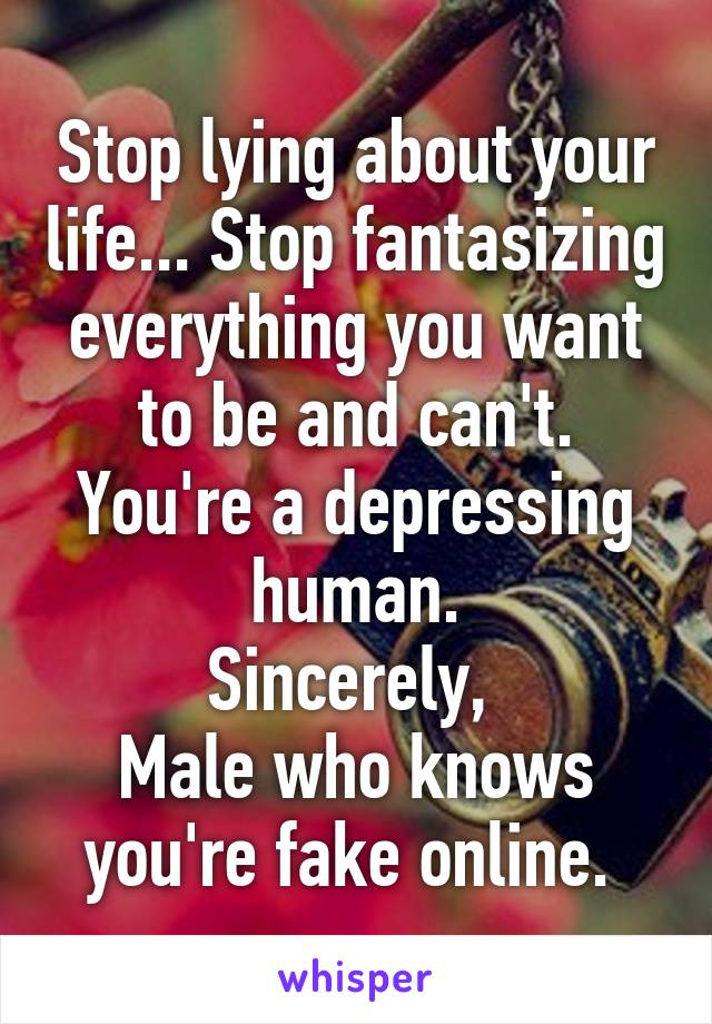 Stop lying about your life... Stop fantasizing everything you want to be and can't. You're a depressing human.
Sincerely, 
Male who knows you're fake online. 