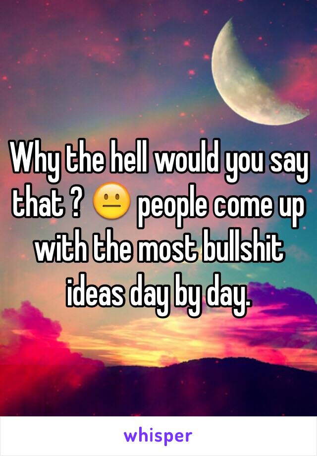 Why the hell would you say that ? 😐 people come up with the most bullshit ideas day by day.