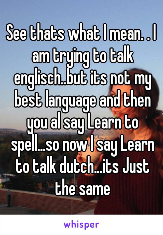 See thats what I mean. . I am trying to talk englisch..but its not my best language and then you al say Learn to spell...so now I say Learn to talk dutch...its Just the same