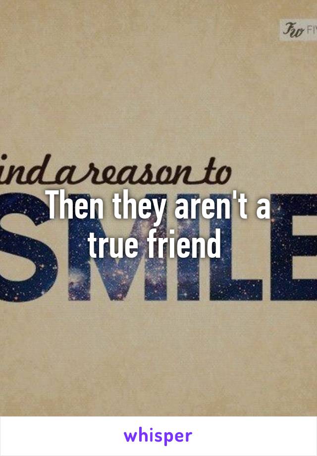 Then they aren't a true friend 