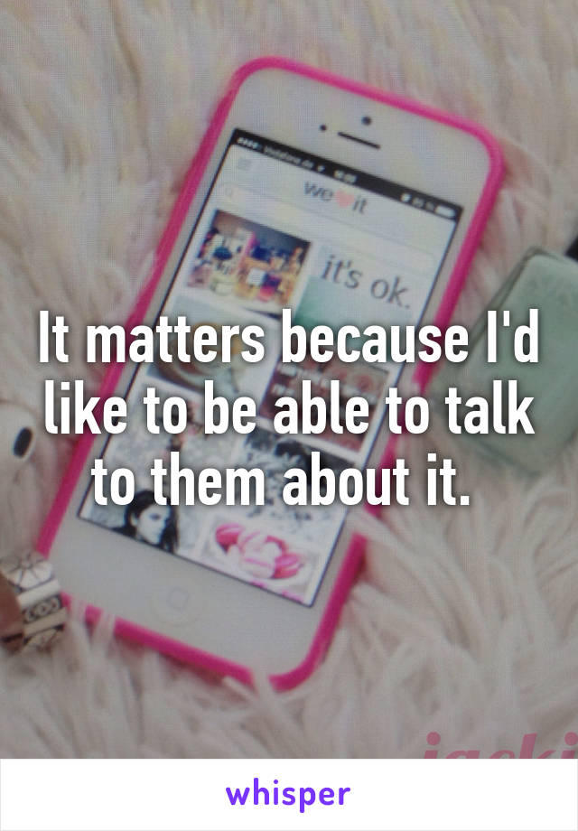 It matters because I'd like to be able to talk to them about it. 