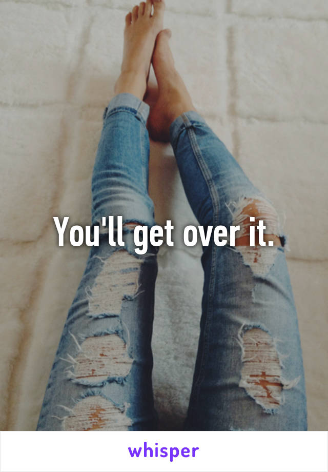 You'll get over it.