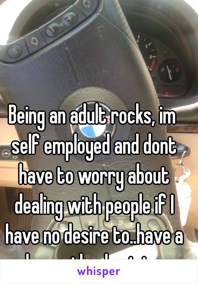 Being an adult rocks, im self employed and dont have to worry about dealing with people if I have no desire to..have a happy thanksgiving