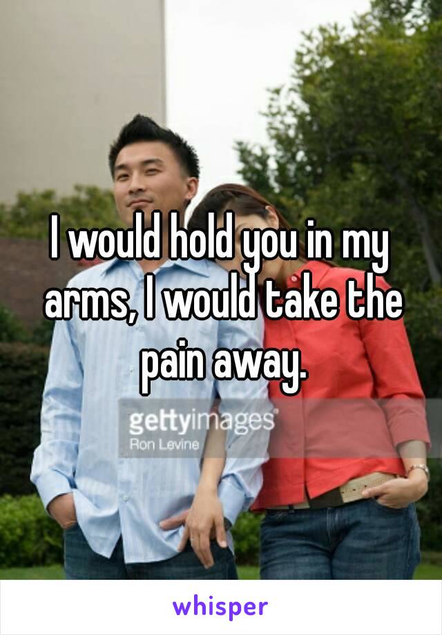 I would hold you in my arms, I would take the pain away.