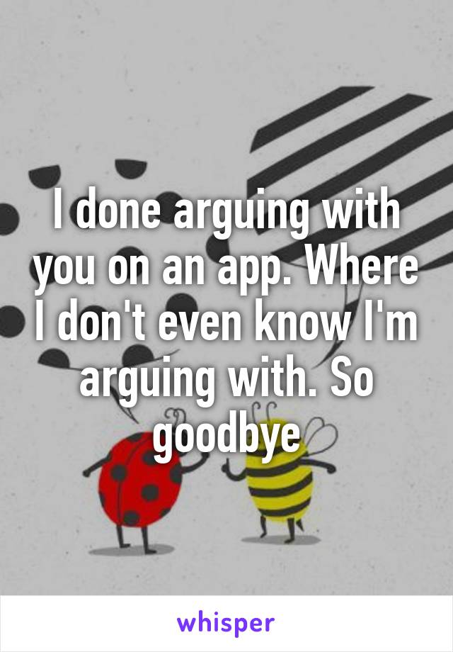 I done arguing with you on an app. Where I don't even know I'm arguing with. So goodbye