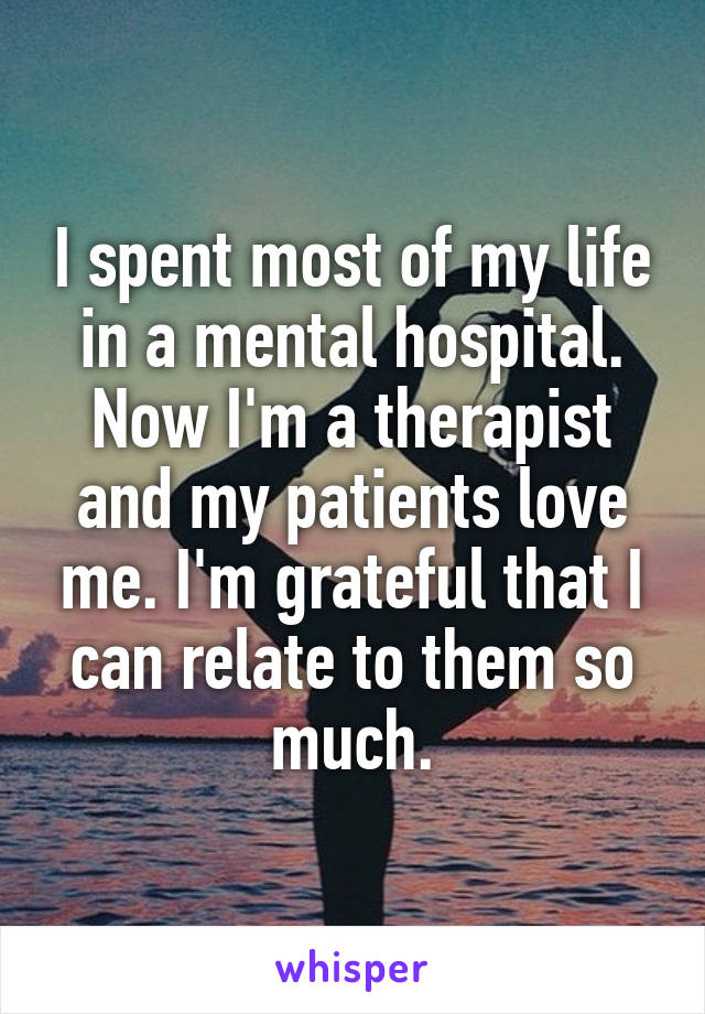 I spent most of my life in a mental hospital. Now I'm a therapist and my patients love me. I'm grateful that I can relate to them so much.