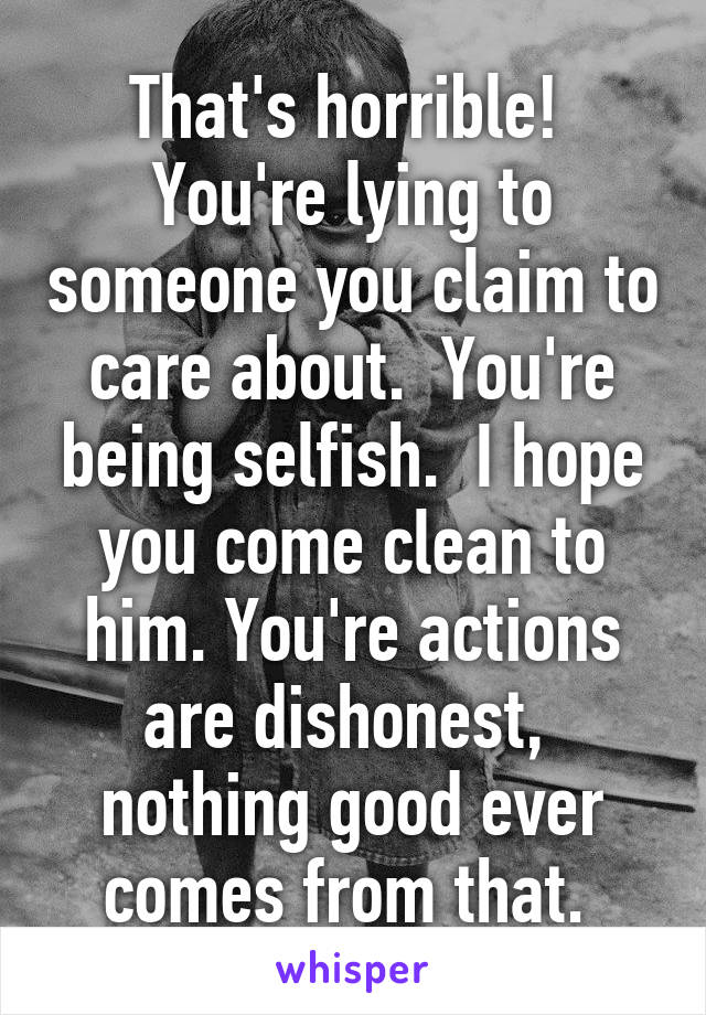 That's horrible!  You're lying to someone you claim to care about.  You're being selfish.  I hope you come clean to him. You're actions are dishonest,  nothing good ever comes from that. 