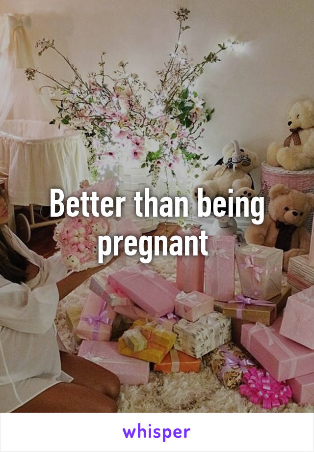 Better than being pregnant 