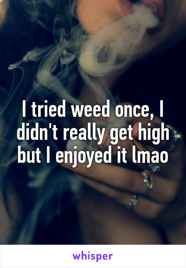 I tried weed once, I didn't really get high but I enjoyed it lmao