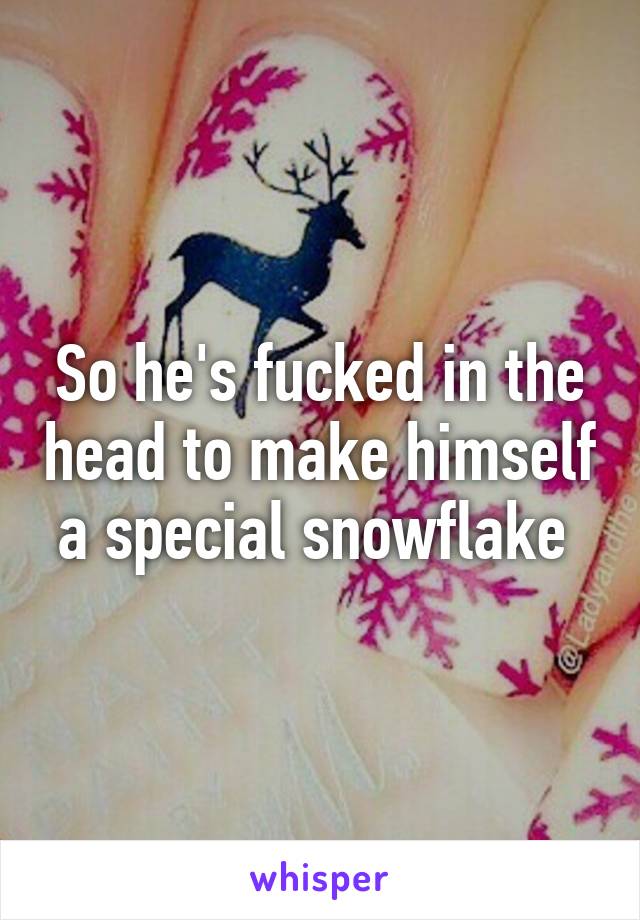 So he's fucked in the head to make himself a special snowflake 