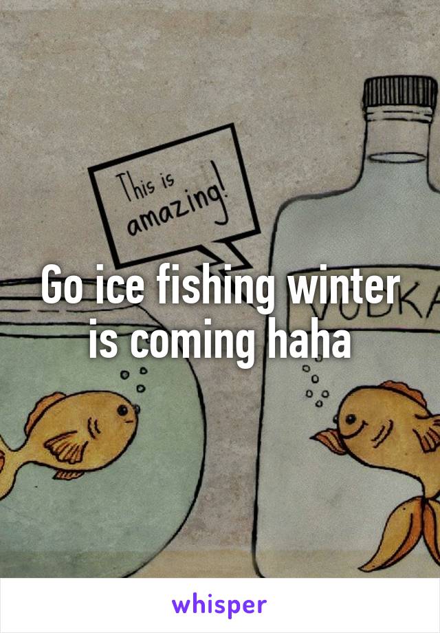 Go ice fishing winter is coming haha