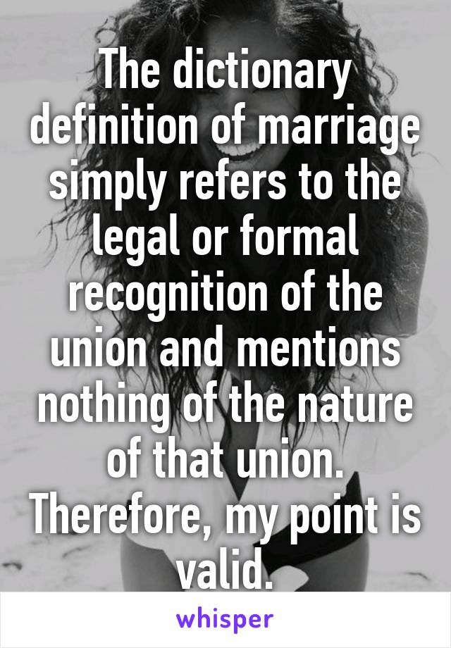 The dictionary definition of marriage simply refers to the legal or formal recognition of the union and mentions nothing of the nature of that union. Therefore, my point is valid.