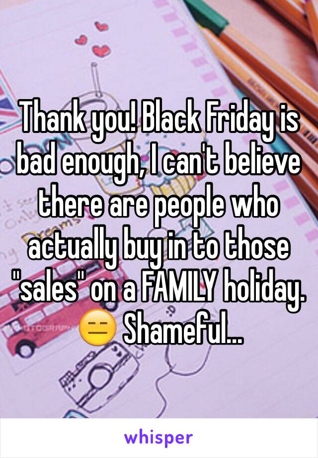 Thank you! Black Friday is bad enough, I can't believe there are people who actually buy in to those "sales" on a FAMILY holiday. 😑 Shameful... 