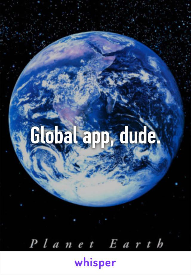 Global app, dude.