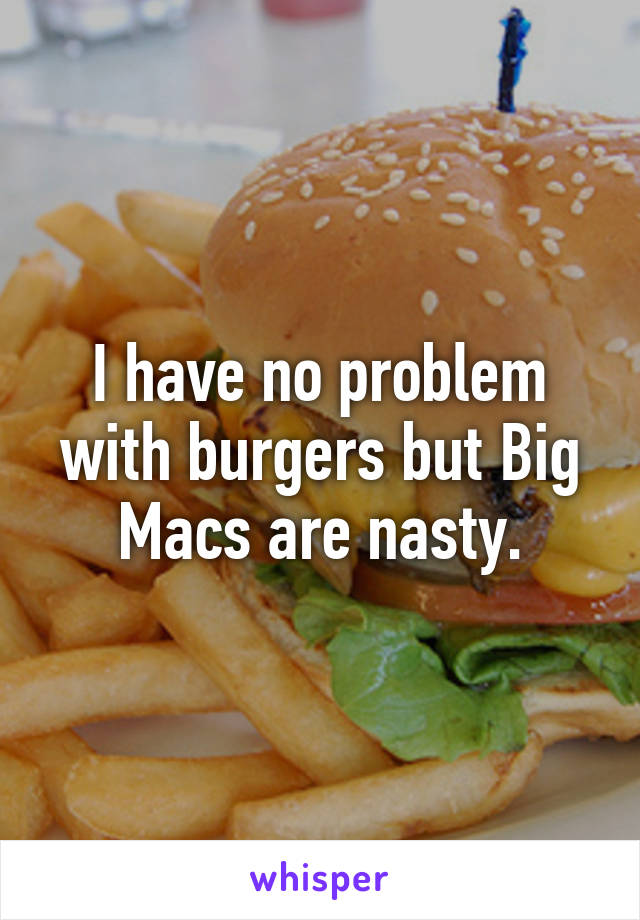 I have no problem with burgers but Big Macs are nasty.