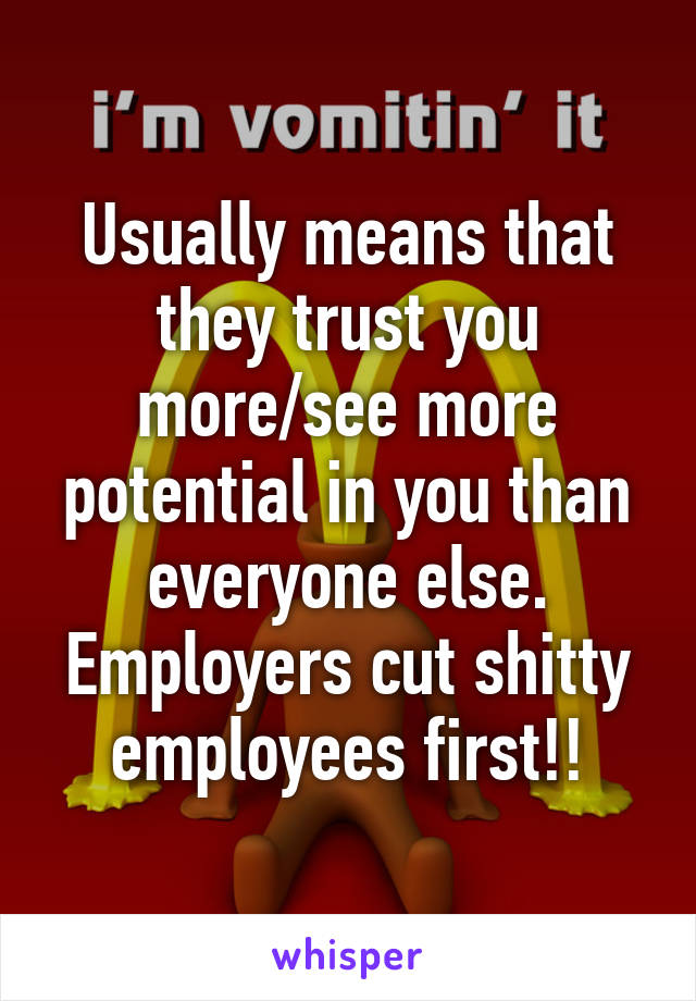 Usually means that they trust you more/see more potential in you than everyone else. Employers cut shitty employees first!!