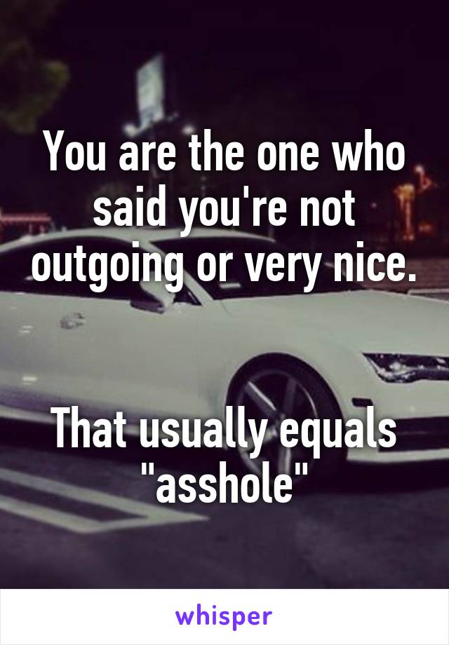 You are the one who said you're not outgoing or very nice. 

That usually equals "asshole"