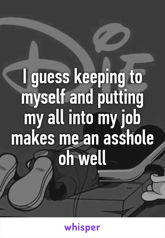 I guess keeping to myself and putting my all into my job makes me an asshole oh well