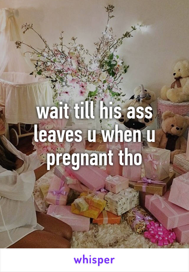 wait till his ass leaves u when u pregnant tho