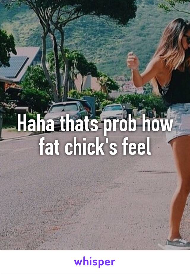 Haha thats prob how fat chick's feel