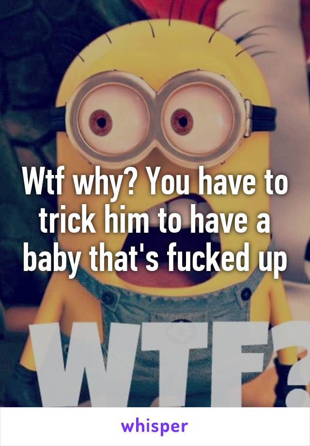 Wtf why? You have to trick him to have a baby that's fucked up