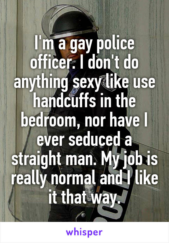 I'm a gay police officer. I don't do anything sexy like use handcuffs in the bedroom, nor have I ever seduced a straight man. My job is really normal and I like it that way.