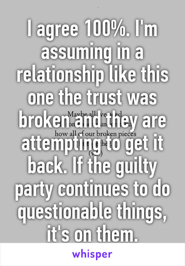 I agree 100%. I'm assuming in a relationship like this one the trust was broken and they are attempting to get it back. If the guilty party continues to do questionable things, it's on them.