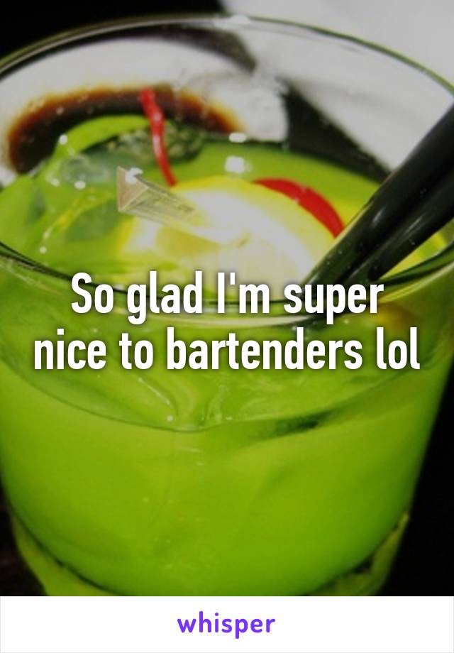 So glad I'm super nice to bartenders lol