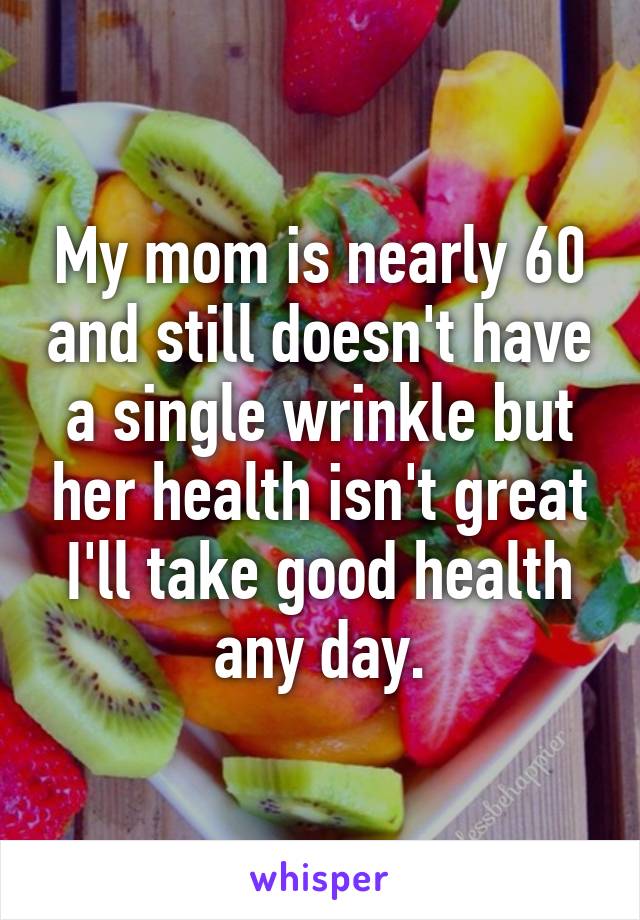 My mom is nearly 60 and still doesn't have a single wrinkle but her health isn't great I'll take good health any day.