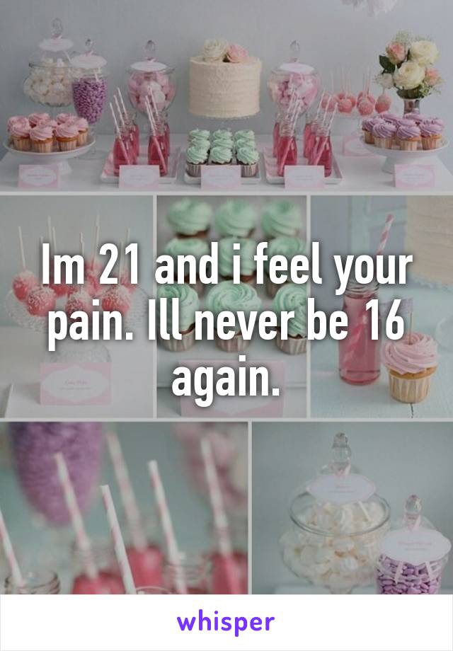 Im 21 and i feel your pain. Ill never be 16 again.