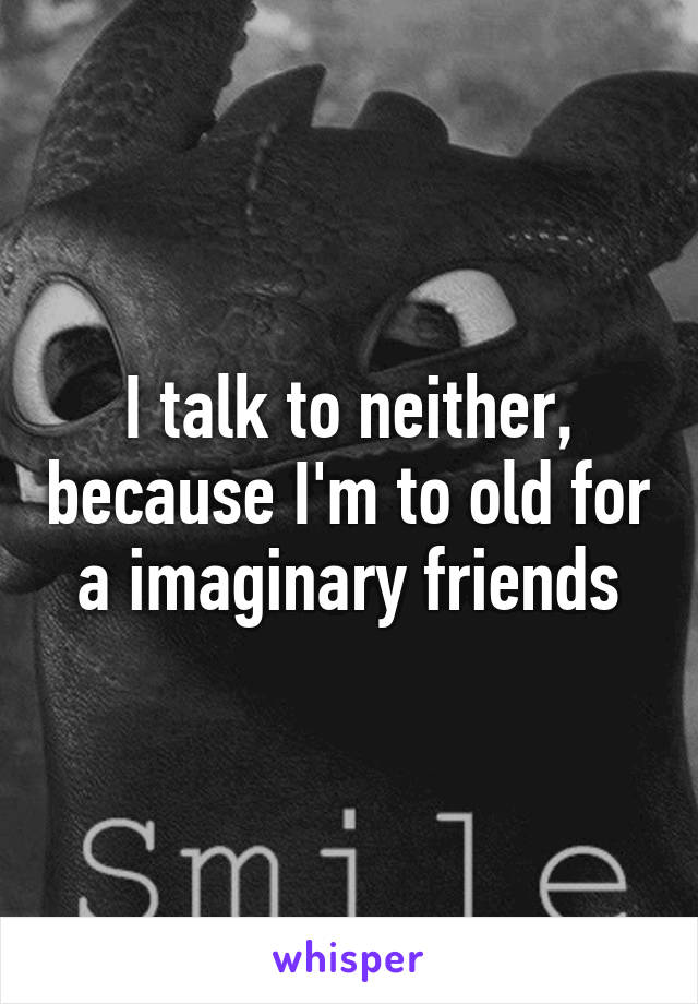 I talk to neither, because I'm to old for a imaginary friends