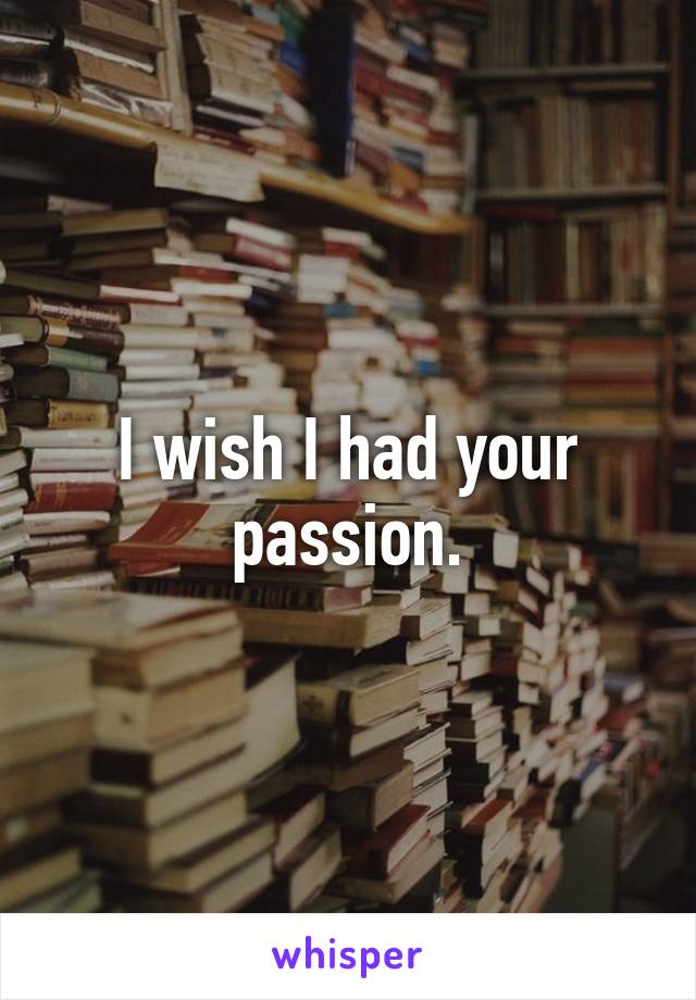 I wish I had your passion.