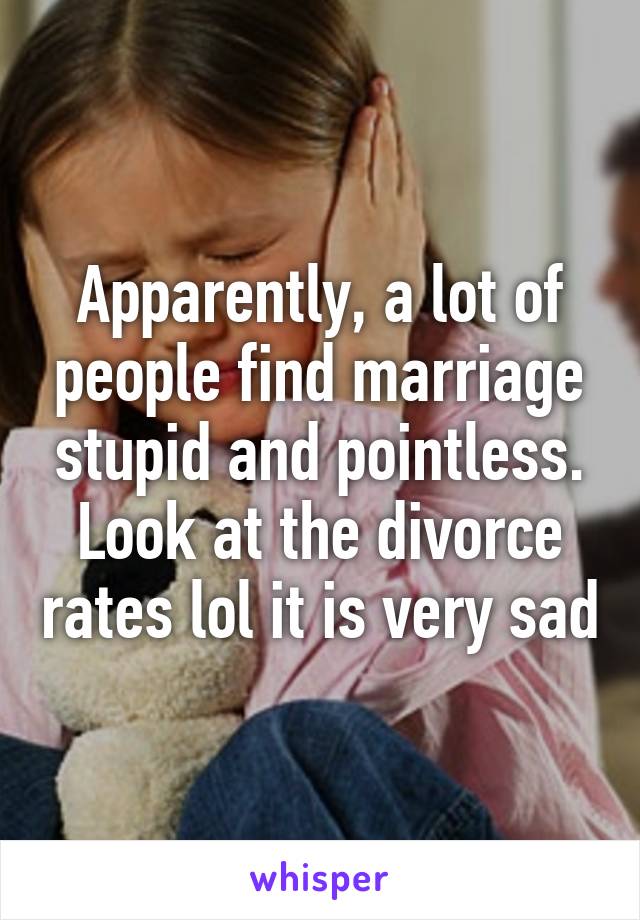 Apparently, a lot of people find marriage stupid and pointless. Look at the divorce rates lol it is very sad