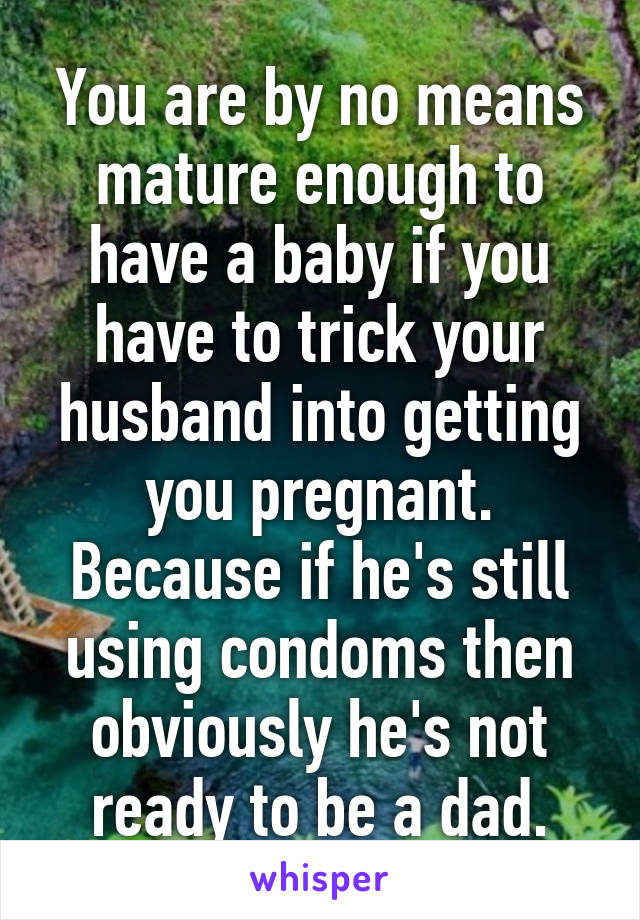 You are by no means mature enough to have a baby if you have to trick your husband into getting you pregnant. Because if he's still using condoms then obviously he's not ready to be a dad.